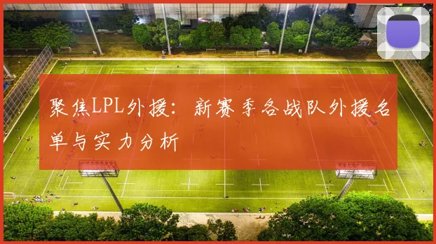 聚焦LPL外援：新赛季各战队外援名单与实力分析