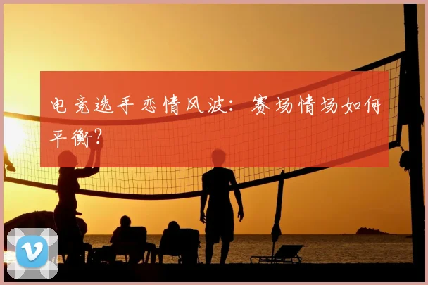 电竞选手恋情风波：赛场情场如何平衡？