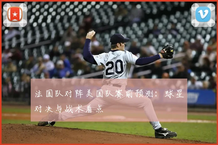 法国队对阵美国队赛前预测：球星对决与战术看点
