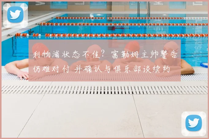 利物浦状态不佳?富勒姆主帅警告仍难对付 并确认与俱乐部谈续约