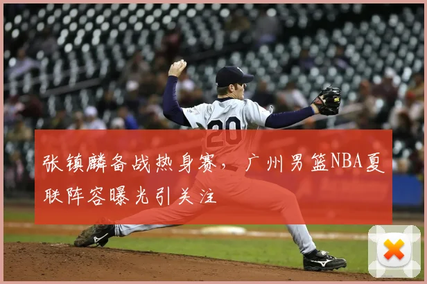 张镇麟备战热身赛，广州男篮NBA夏联阵容曝光引关注