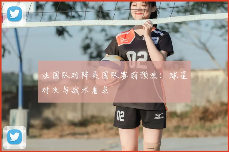 法国队对阵美国队赛前预测:球星对决与战术看点