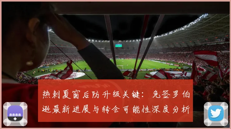 热刺夏窗后防升级关键：免签罗伯逊最新进展与转会可能性深度分析