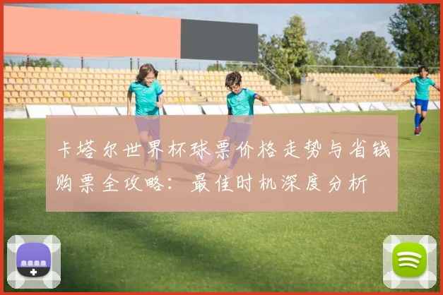 卡塔尔世界杯球票价格走势与省钱购票全攻略:最佳时机深度分析