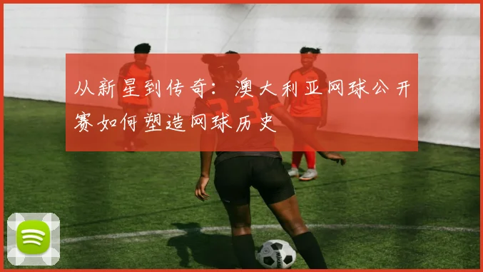 从新星到传奇：澳大利亚网球公开赛如何塑造网球历史