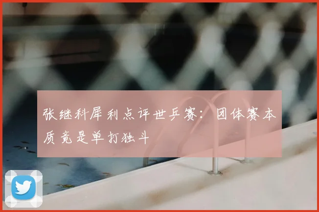 张继科犀利点评世乒赛：团体赛本质竟是单打独斗