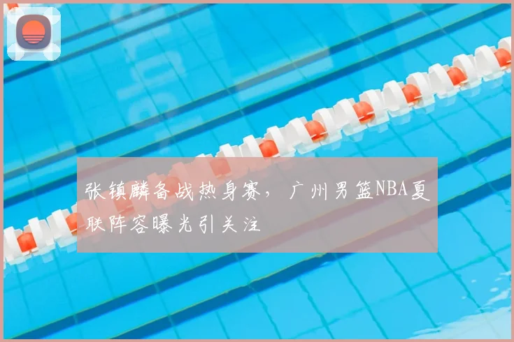 张镇麟备战热身赛，广州男篮NBA夏联阵容曝光引关注