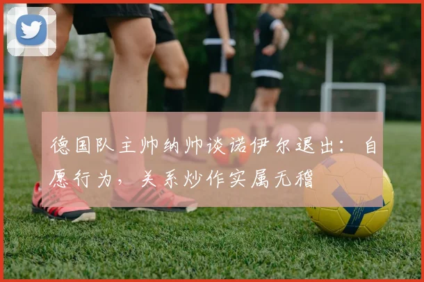 德国队主帅纳帅谈诺伊尔退出:自愿行为,关系炒作实属无稽