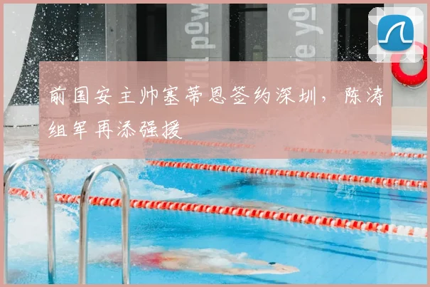 前国安主帅塞蒂恩签约深圳，陈涛组军再添强援