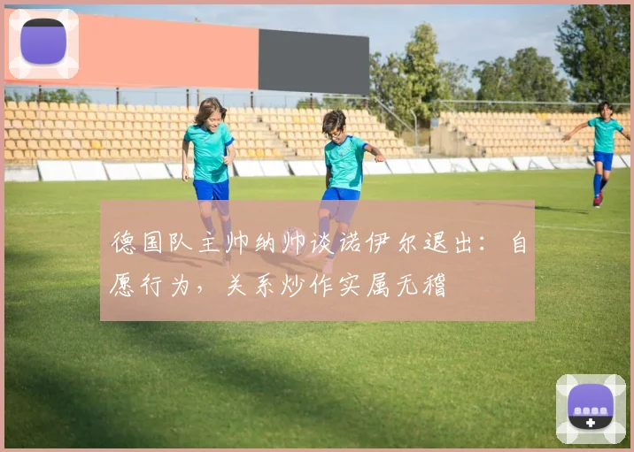 德国队主帅纳帅谈诺伊尔退出:自愿行为,关系炒作实属无稽