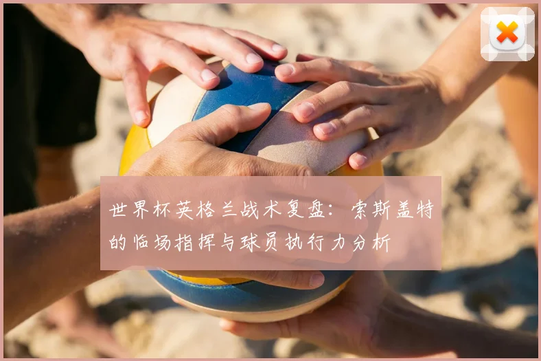 世界杯英格兰战术复盘：索斯盖特的临场指挥与球员执行力分析