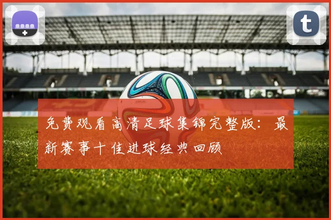 免费观看高清足球集锦完整版：最新赛事十佳进球经典回顾