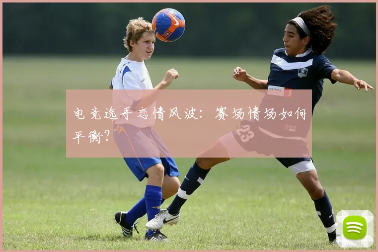 电竞选手恋情风波：赛场情场如何平衡？