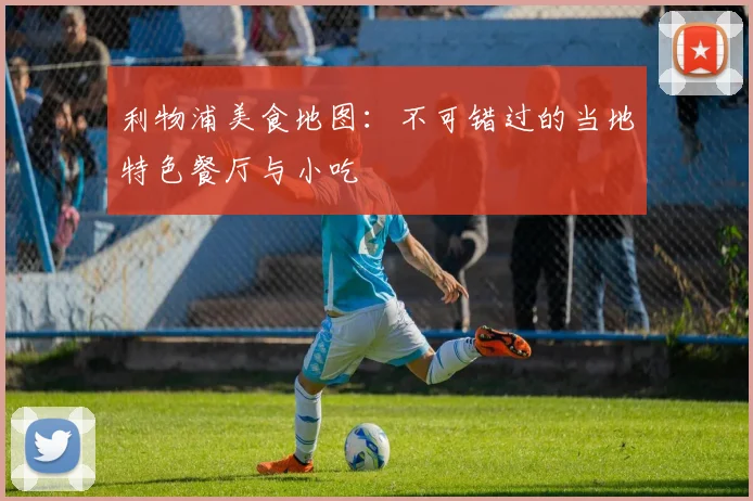 利物浦美食地图：不可错过的当地特色餐厅与小吃