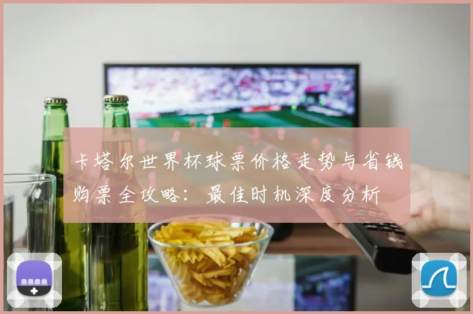 卡塔尔世界杯球票价格走势与省钱购票全攻略:最佳时机深度分析